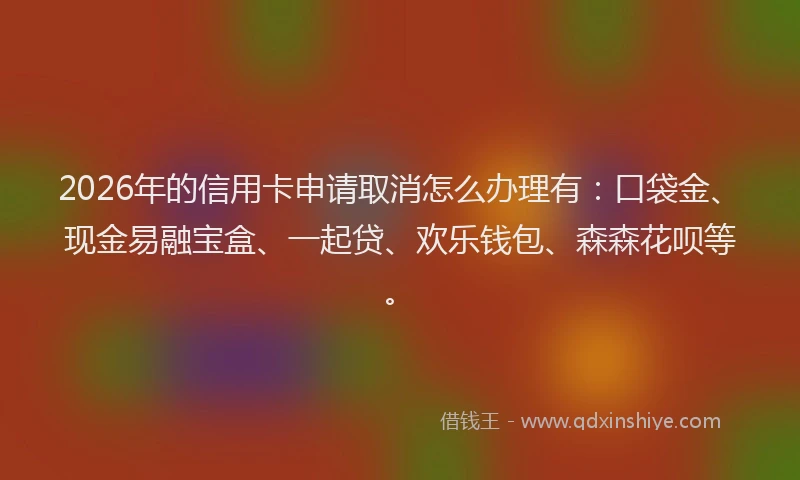 2026年的信用卡申请取消怎么办理有：口袋金、现金易融宝盒、一起贷、欢乐钱包、森森花呗等。