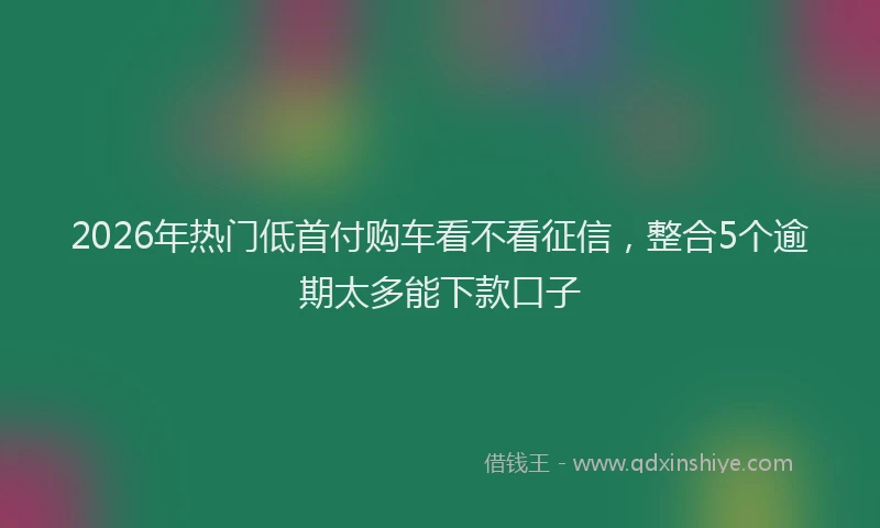 2026年热门低首付购车看不看征信，整合5个逾期太多能下款口子