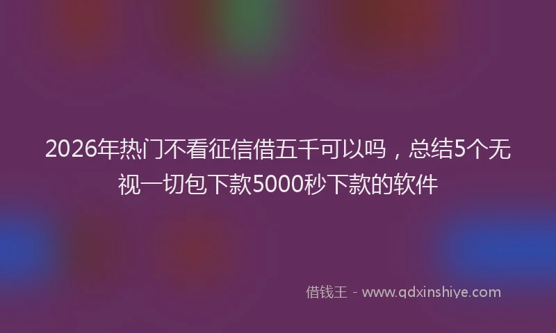 2026年热门不看征信借五千可以吗，总结5个无视一切包下款5000秒下款的软件