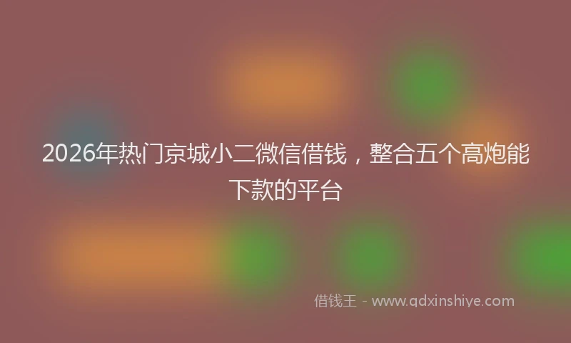 2026年热门京城小二微信借钱，整合五个高炮能下款的平台