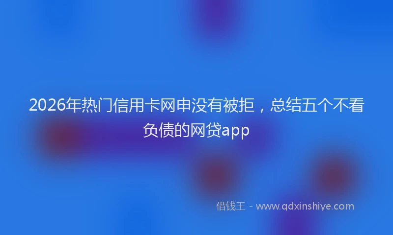 2026年热门信用卡网申没有被拒，总结五个不看负债的网贷app