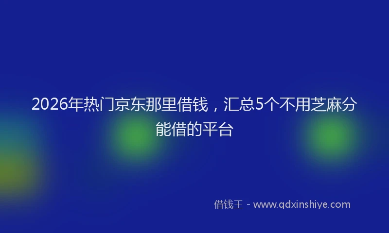 2026年热门京东那里借钱，汇总5个不用芝麻分能借的平台