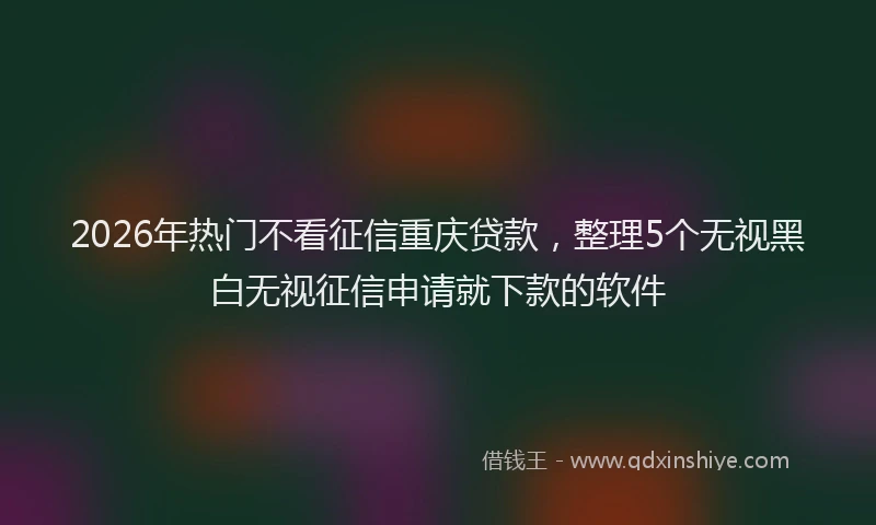 2026年热门不看征信重庆贷款，整理5个无视黑白无视征信申请就下款的软件