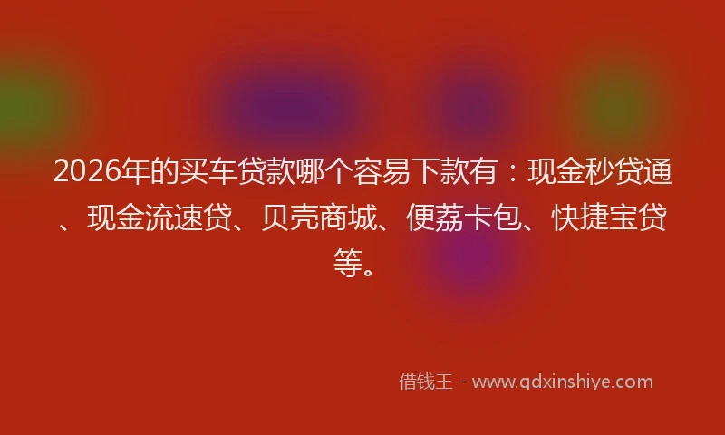 2026年的买车贷款哪个容易下款有：现金秒贷通、现金流速贷、贝壳商城、便荔卡包、快捷宝贷等。