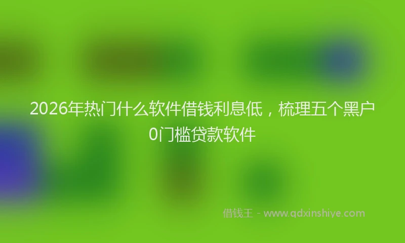2026年热门什么软件借钱利息低，梳理五个黑户0门槛贷款软件