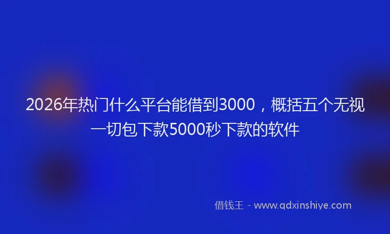 2026年热门什么平台能借到3000，概括五个无视一切包下款5000秒下款的软件