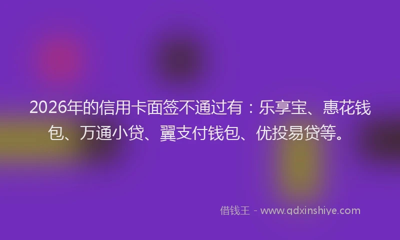 2026年的信用卡面签不通过有：乐享宝、惠花钱包、万通小贷、翼支付钱包、优投易贷等。