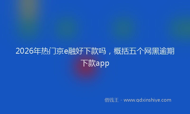 2026年热门京e融好下款吗，概括五个网黑逾期下款app