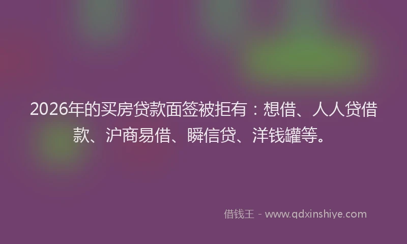 2026年的买房贷款面签被拒有：想借、人人贷借款、沪商易借、瞬信贷、洋钱罐等。