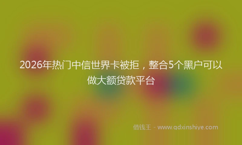 2026年热门中信世界卡被拒，整合5个黑户可以做大额贷款平台