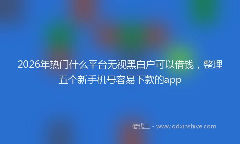 2026年热门什么平台无视黑白户可以借钱，整理五个新手机号容易下款的app