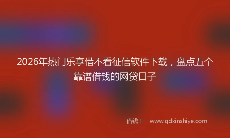 2026年热门乐享借不看征信软件下载，盘点五个靠谱借钱的网贷口子