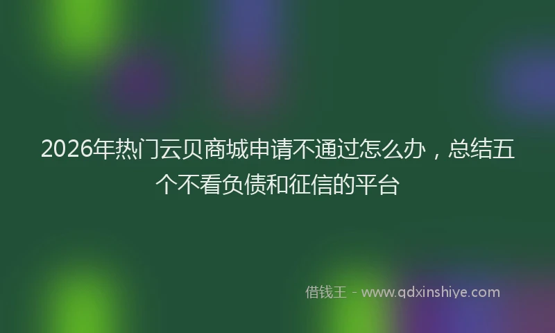 2026年热门云贝商城申请不通过怎么办，总结五个不看负债和征信的平台