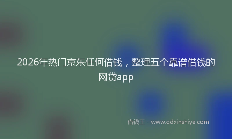 2026年热门京东任何借钱，整理五个靠谱借钱的网贷app
