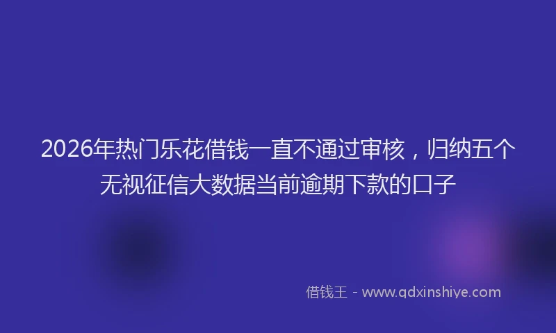 2026年热门乐花借钱一直不通过审核，归纳五个无视征信大数据当前逾期下款的口子