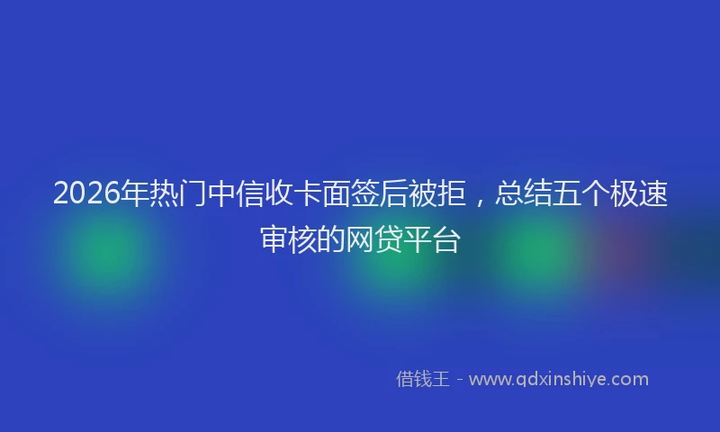 2026年热门中信收卡面签后被拒，总结五个极速审核的网贷平台