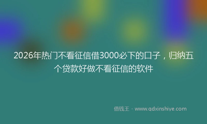 2026年热门不看征信借3000必下的口子，归纳五个贷款好做不看征信的软件
