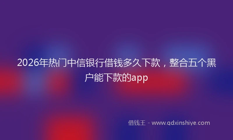 2026年热门中信银行借钱多久下款，整合五个黑户能下款的app