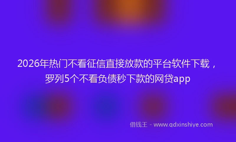 2026年热门不看征信直接放款的平台软件下载，罗列5个不看负债秒下款的网贷app