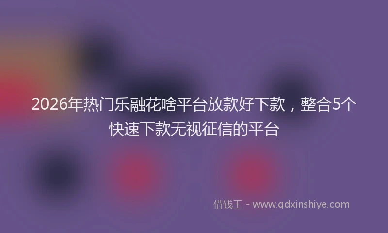 2026年热门乐融花啥平台放款好下款，整合5个快速下款无视征信的平台