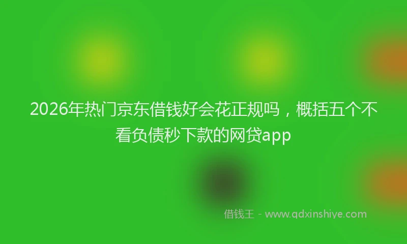 2026年热门京东借钱好会花正规吗，概括五个不看负债秒下款的网贷app