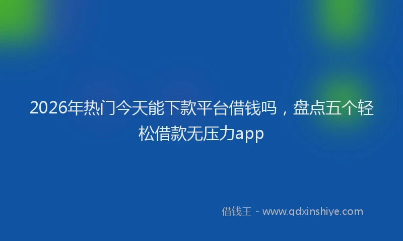 2026年热门今天能下款平台借钱吗，盘点五个轻松借款无压力app