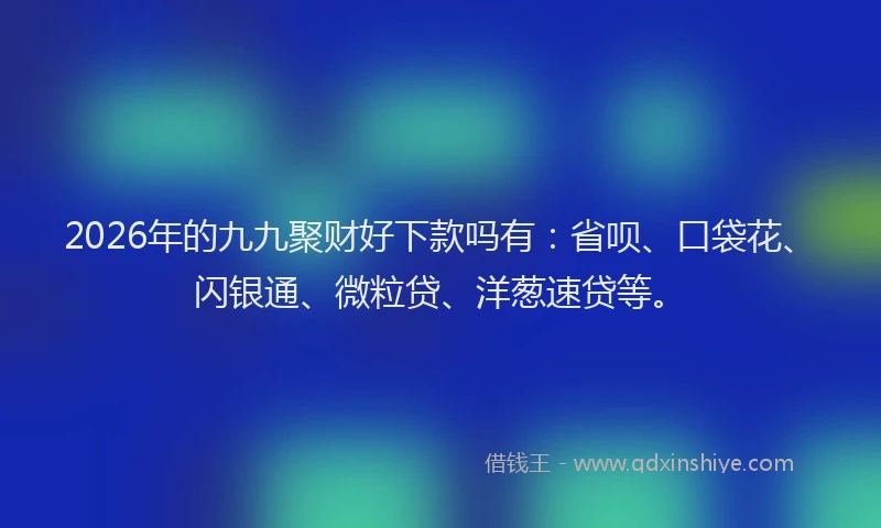 2026年的九九聚财好下款吗有：省呗、口袋花、闪银通、微粒贷、洋葱速贷等。