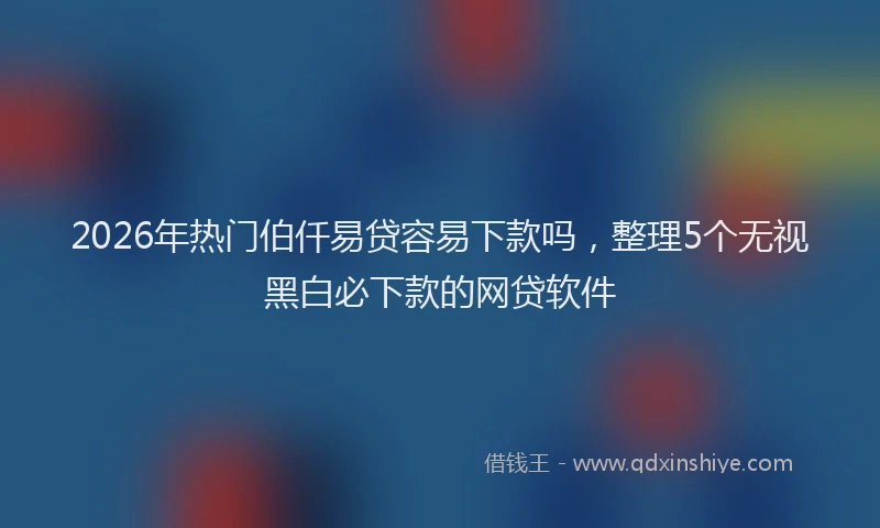 2026年热门伯仟易贷容易下款吗，整理5个无视黑白必下款的网贷软件