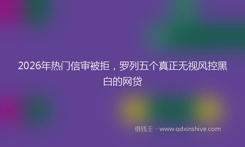 2026年热门信审被拒，罗列五个真正无视风控黑白的网贷