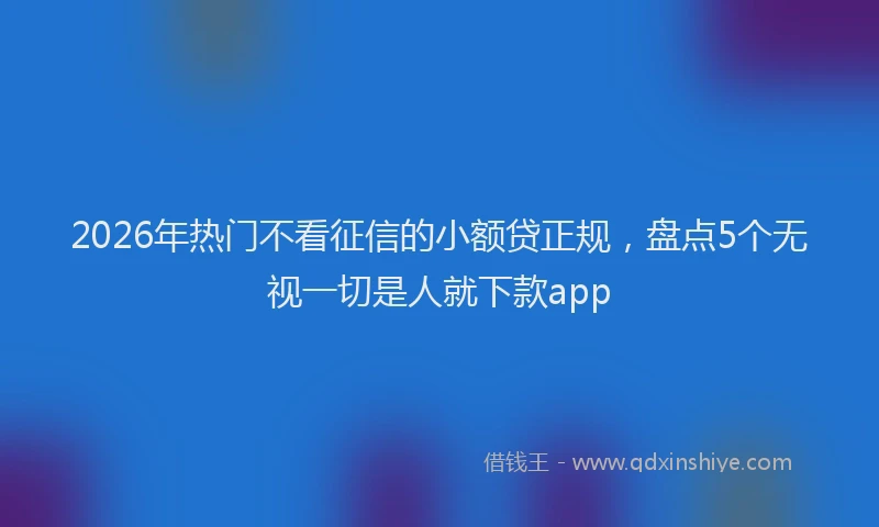 2026年热门不看征信的小额贷正规，盘点5个无视一切是人就下款app