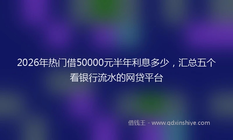 2026年热门借50000元半年利息多少，汇总五个看银行流水的网贷平台