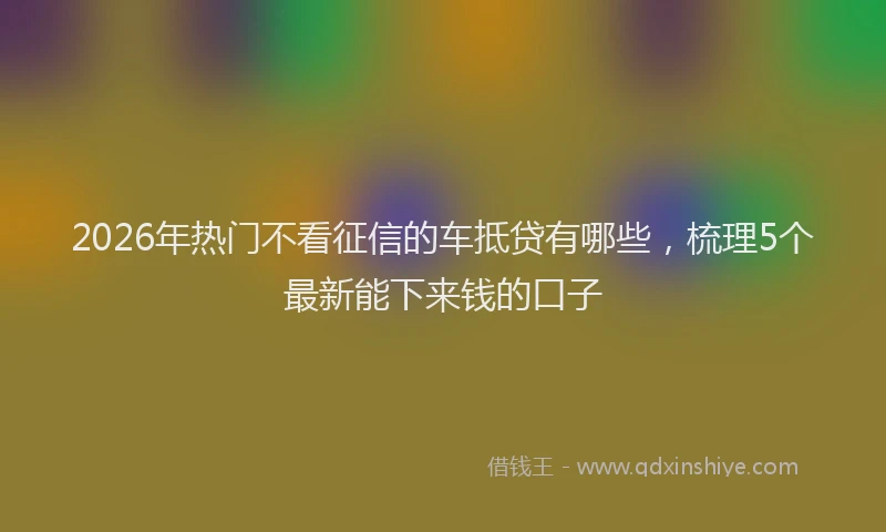 2026年热门不看征信的车抵贷有哪些，梳理5个最新能下来钱的口子