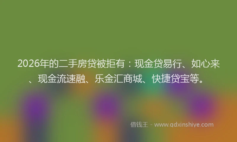 2026年的二手房贷被拒有：现金贷易行、如心来、现金流速融、乐金汇商城、快捷贷宝等。