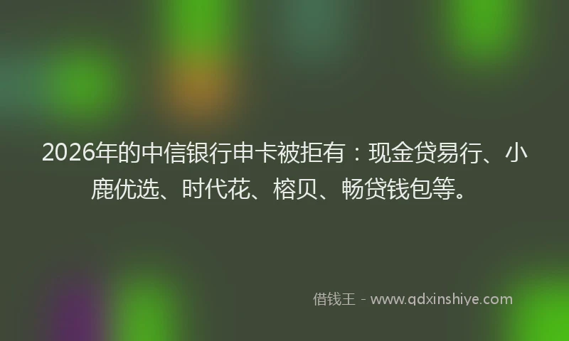 2026年的中信银行申卡被拒有：现金贷易行、小鹿优选、时代花、榕贝、畅贷钱包等。