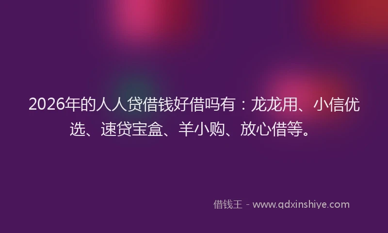 2026年的人人贷借钱好借吗有：龙龙用、小信优选、速贷宝盒、羊小购、放心借等。