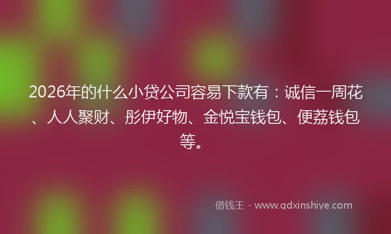 2026年的什么小贷公司容易下款有：诚信一周花、人人聚财、彤伊好物、金悦宝钱包、便荔钱包等。