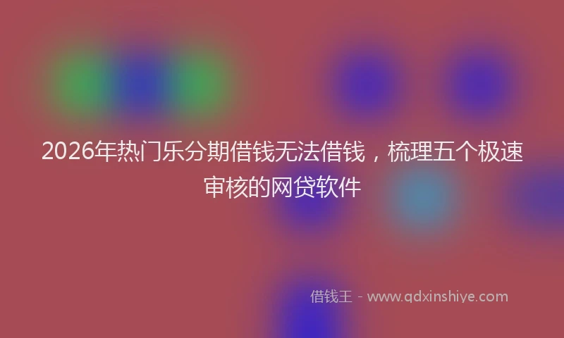 2026年热门乐分期借钱无法借钱，梳理五个极速审核的网贷软件