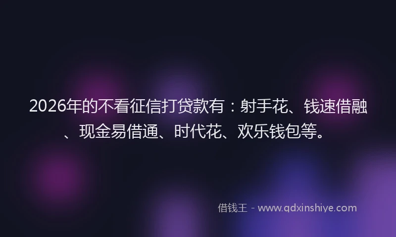 2026年的不看征信打贷款有：射手花、钱速借融、现金易借通、时代花、欢乐钱包等。