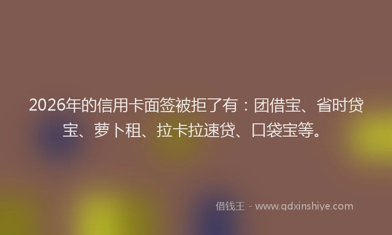 2026年的信用卡面签被拒了有：团借宝、省时贷宝、萝卜租、拉卡拉速贷、口袋宝等。