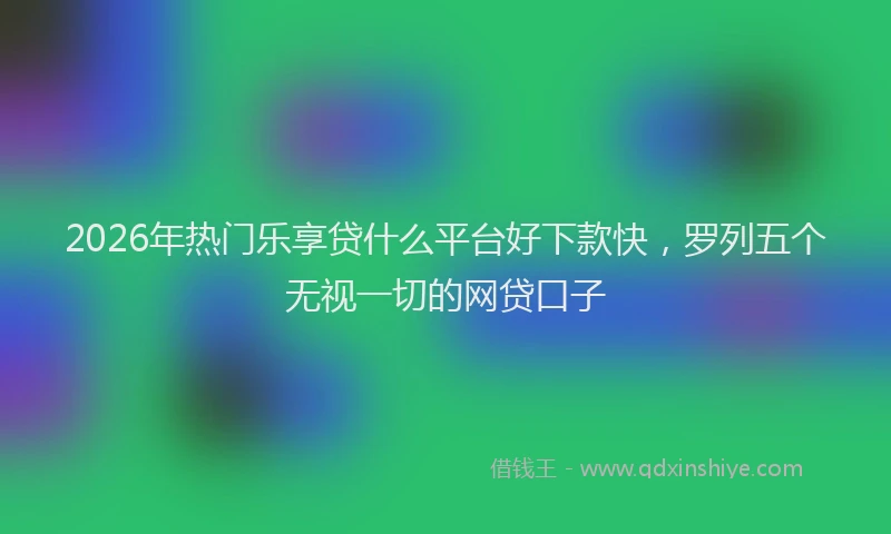 2026年热门乐享贷什么平台好下款快，罗列五个无视一切的网贷口子