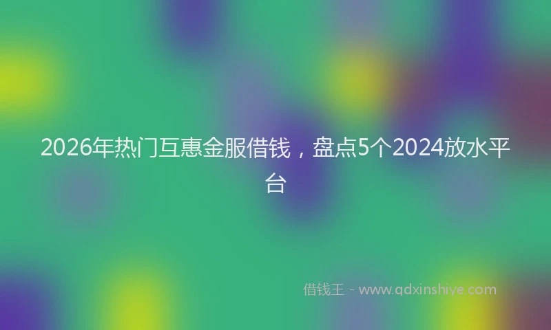 2026年热门互惠金服借钱，盘点5个2024放水平台