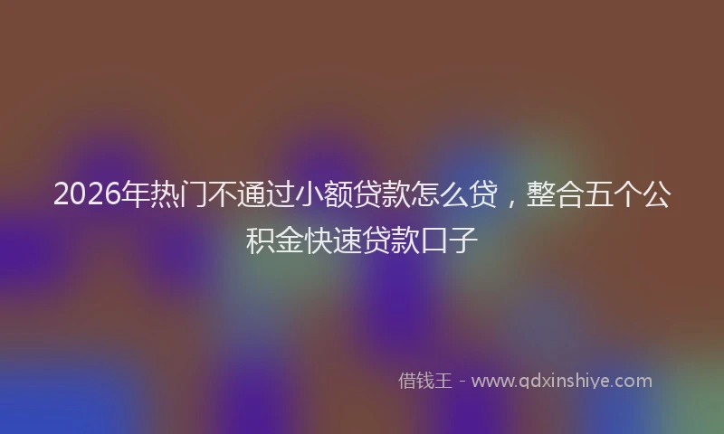 2026年热门不通过小额贷款怎么贷，整合五个公积金快速贷款口子