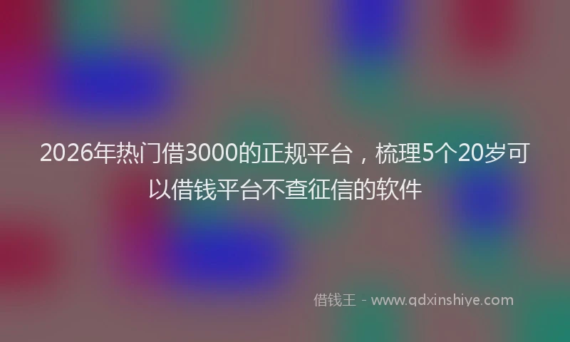 2026年热门借3000的正规平台，梳理5个20岁可以借钱平台不查征信的软件