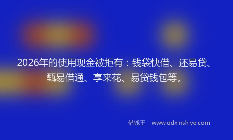 2026年的使用现金被拒有：钱袋快借、还易贷、甄易借通、享来花、易贷钱包等。