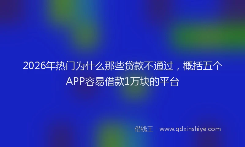 2026年热门为什么那些贷款不通过，概括五个APP容易借款1万块的平台