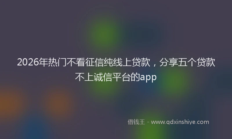 2026年热门不看征信纯线上贷款，分享五个贷款不上诚信平台的app