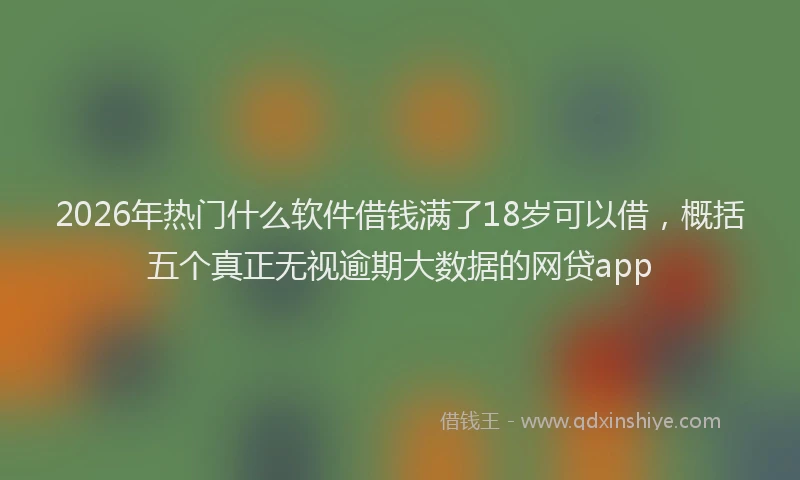 2026年热门什么软件借钱满了18岁可以借，概括五个真正无视逾期大数据的网贷app