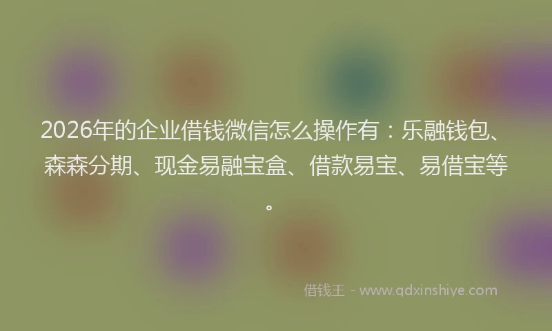 2026年的企业借钱微信怎么操作有：乐融钱包、森森分期、现金易融宝盒、借款易宝、易借宝等。