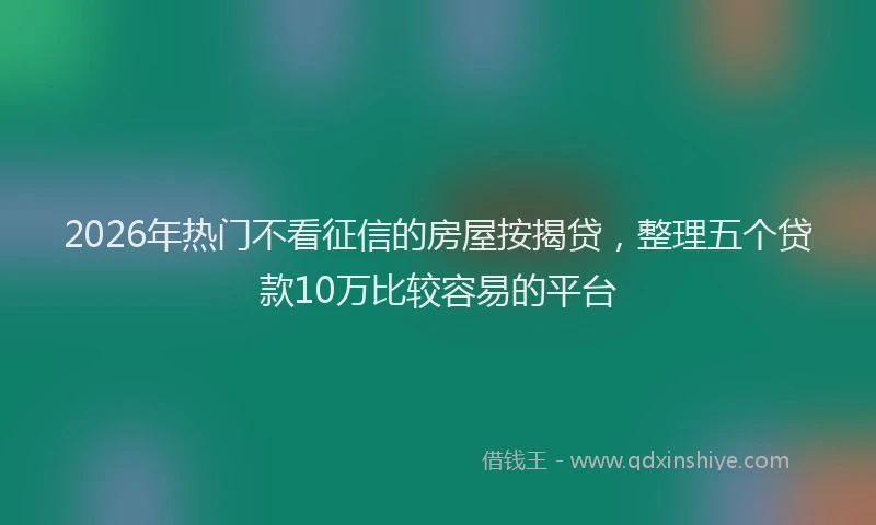 2026年热门不看征信的房屋按揭贷，整理五个贷款10万比较容易的平台
