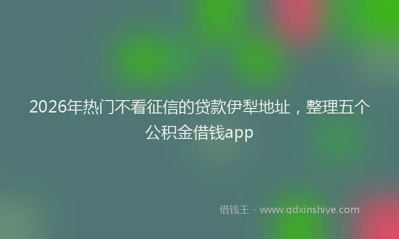 2026年热门不看征信的贷款伊犁地址，整理五个公积金借钱app